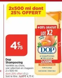 4.95  €  75  dop shampooing  variétés au choix.  voir sélection en magasin 2 x 500 ml  dont 25% offert (1l)  soit le litre: 6,33 €4,75 €  +25% gratuit  lot x2  (dop  at hanta le shampooing tres doux 2