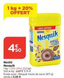 1 kg + 20% OFFERT  450  Nestlé Nesquik  1 kg + 20% offert (1,2 kg) Soit le kg: 4,50 € 3,75 € Existe aussi: Nesquik moins de sucre (871 g) vendu à 5,50 €  +20% OFFERT  Nestle  Nesquik  REVEILLE LENTIT 