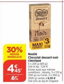 30%  REMISE IMMEDIATE  445  6%  Nestle  dessert  Noir  MAXI FORMAT  3  Nestlé  Chocolat dessert noir classique  3 x 205 g (615 g) Soit le kg: 7,24 €  Existe aussi aux mêmes conditions: Absolu, 3 x 170