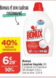 40%  REMISE IMMÉDIATE  Bonux et son cadeau reviennent  6,29  10%9  BONUX  Bonux Lessive liquide (14) L'original ou Fraicheur 38 lavages (1,9 L) Soit le litre : 3,31 € 