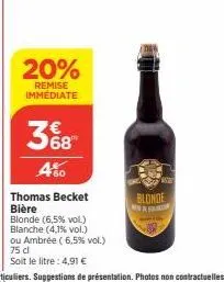 20%  remise immediate  368  480  thomas becket  bière  blonde (6,5% vol.) blanche (4,1% vol.)  ou ambrée (6,5% vol.) 75 dl soit le litre: 4,91 €  blonde 