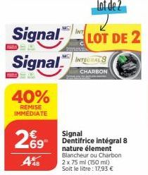 40%  REMISE IMMÉDIATE  269  A%8  INT  Signal LOT DE 2 Signal INTERS  CHARBON  Signal Dentifrice intégral 8 nature élement Blancheur ou Charbon 2 x 75 ml (150 ml) Soit le litre : 17,93 € 