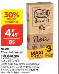 30%  REMISE IMMEDIATE  445  .6%  Nestlé  Chocolat dessert  noir classique  3 x 205 g (615 g)  Soit le kg: 7,24 €  Nestle  dessert  Existe aussi aux mêmes conditions: Absolu, 3 x 170 g (510 g) ou Corsé
