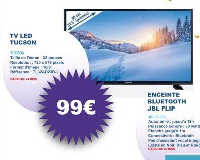 TV LED TUCSON  TUCSON  Taille de l'écran : 32 pouces Résolution: 720 x 576 pixels Format d'image: 16/9 Référence : TL32AD238-2 GARANTIE 24 MOIS  31.5 pouces)  99€  ENCEINTE BLUETOOTH JBL FLIP  Pas d'a