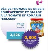 SALAKIS 300G  10.57€  3,42€  DÉS DE FROMAGE DE BREBIS POUR APÉRITIF ET SALADE À LA TOMATE ET ROMARIN "SALAKIS"  0,80€  DE REMISE IMMEDIATE POUR 2 POTS ACHETÉS  Salakis 