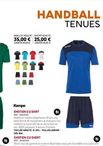 HANDBALL TENUES  MAILLOT ADULTE SHORT ADULTE  35,00 € 25,00 €  JUNIOR 30,00 € JUNIOR 23,00 €  Kempa  EMOTION 2.0 SHIRT REF:2003163  H  Maillot en matière déperlante offrant une belle liberté de mouvem