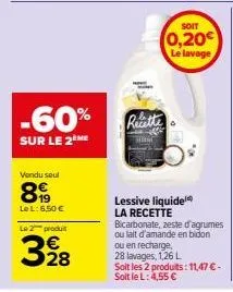 -60%  sur le 2me  vendu seul  899  le l: 6,50 €  le 2 produit  328  recette  soit  0,20€ le lavage  lessive liquide la recette bicarbonate, zeste d'agrumes ou lait d'amande en bidon  ou en recharge, 2