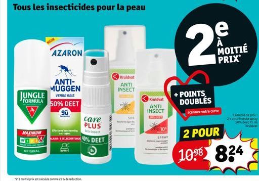 JUNGLE  FORMULA  MAXIMUM  WHAT  C  ORIGINAL  AZARON  ANTI-MUGGEN  VERRE REIS  50% DEET  90  techn  care PLUS  An-Insect  40% DEET  Kruidvat  ANTI INSECT  SPR  Kruidvat  ANTI INSECT  BON DET  10  SPRAY