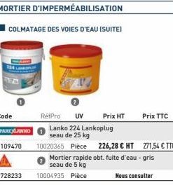 COLMATAGE DES VOIES D'EAU (SUITE)  1728233 10004935 Pièce  RétPro UV Prix HT  Lanko 224 Lankoplug seau de 25 kg  10020365 Pièce  226,28 € HT  Mortier rapide obt. fuite d'eau - gris seau de 5 kg  Prix 