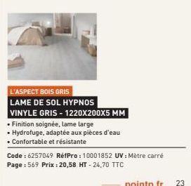 L'ASPECT BOIS GRIS  LAME DE SOL HYPNOS VINYLE GRIS-1220X200X5 MM  • Finition soignée, lame large  • Hydrofuge, adaptée aux pièces d'eau • Confortable et résistante  Code : 6257049 RéfPro: 10001852 UV: