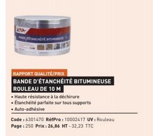 APP  TANCHÉITÉ BITUMINE  RAPPORT QUALITÉ/PRIX  BANDE D'ÉTANCHÉITÉ BITUMINEUSE  ROULEAU DE 10 M  • Haute résistance à la déchirure  • Étanchéité parfaite sur tous supports  • Auto-adhésive  Code : 6301