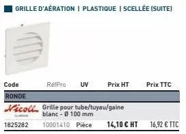 grille d'aération | plastique | scellée (suite)  code  réfpro uv  prix ht prix ttc  ronde  nicoll grille pour tube/tuyau/gaine  blanc - 0100 mm  1825282 10001410 pièce  14,10 € ht 16,92 € ttc  