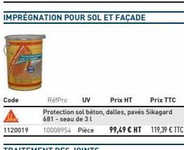 Code  IMPRÉGNATION POUR SOL ET FAÇADE  RéfPro UV  Prix HT  Prix TTC  Protection sol béton, dalles, pavés Sikagard 681-seau de 31  1120019 10008954 Pièce 99,49 € HT 119,39 € TTC  TRAITEMENT DES JOINTS 