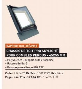 RAPPORT QUALITÉ/PRIX  CHÂSSIS DE TOIT PRO SKYLIGHT POUR COMBLES PERDUS - 45X55 MM Polyvalence : support tuile et ardoise  • Raccord intégré  • Bois responsable certifié FSC  Code:7145402 RéfPro: 10011