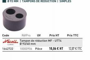 Code  Prix HT  RétPro UV Nicoll Tampon de réduction MF-UTT4  093/40 mm 10000906 Pièce  1642722  10,06 € HT  Prix TTC  12,07 € TTC 