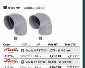 Ø100 MM | COUDES (SUITE)  Code  RéfPro UV  Prix HT  Prix TTC  Nicoll Coude MF 87*30-UCT8 - Ø 100 mm  1727794 10000739 Pièce  8,21 € HT Vicoll Coude FF 87°30 - UCT88 - Ø 100 mm  1727776 10000806 Pièce 