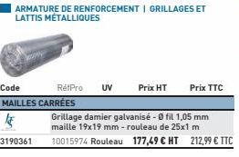 ARMATURE DE RENFORCEMENT | GRILLAGES ET LATTIS MÉTALLIQUES  Code  RétPro UV Prix HT Prix TTC MAILLES CARRÉES  k  Grillage damier galvanisé - 0 fil 1,05 mm maille 19x19 mm - rouleau de 25x1 m 3190361 1