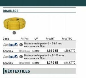 DRAINAGE  Code  PIPELIFE  1282864  PIPELIFE  Drain annelé perforé - Ø 100 mm couronne de 50 m  1282865 10000481 Metre 5,37 € HT  GÉOTEXTILES  RefPro UV  Prix HT  Drain annelé perforé - Ø 80 mm couronn