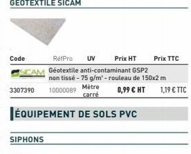 Code  Prix HT  RéfPro UV CAM Géotextile anti-contaminant GSP2  3307390  SIPHONS  ÉQUIPEMENT DE SOLS PVC  non tissé - 75 g/m² - rouleau de 150x2 m 10000089 Mètre 0,99 € HT  carré  Prix TTC  1,19 € TTC 