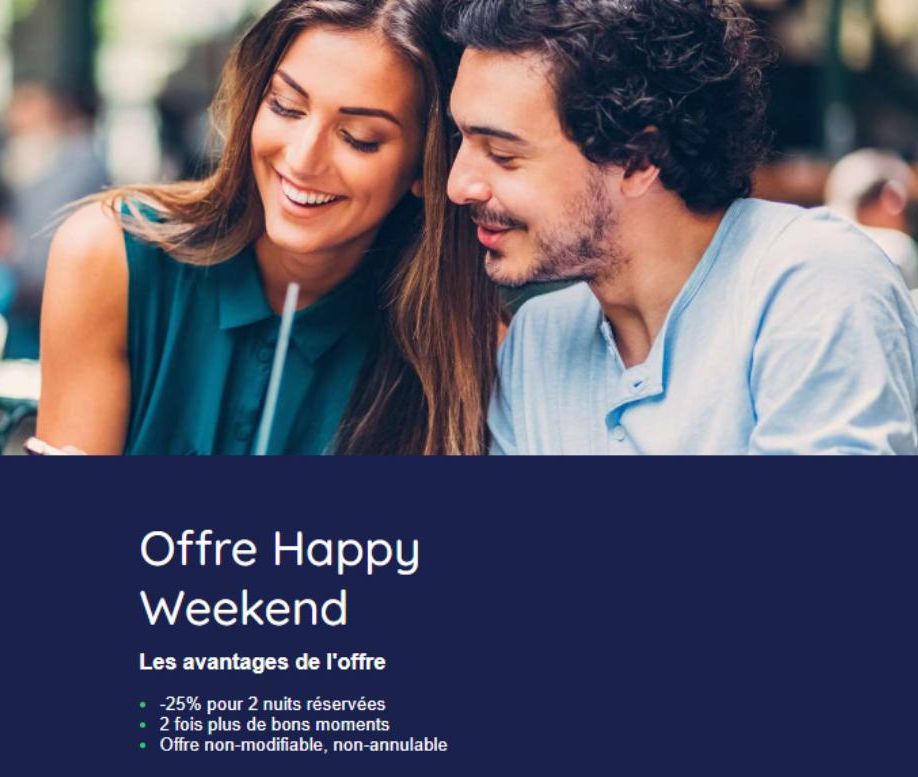 Offre Happy Weekend  Les avantages de l'offre  -25% pour 2 nuits réservées  • 2 fois plus de bons moments  • Offre non-modifiable, non-annulable  