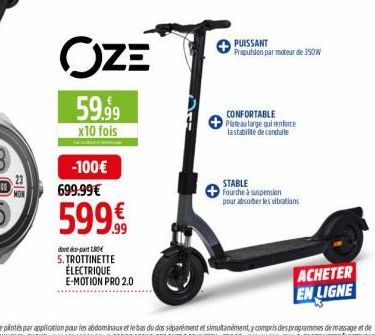 OZE  59.99  x10 fois  -100€  699.99€  599€  dontopa 180€ 5. TROTTINETTE ÉLECTRIQUE E-MOTION PRO 2.0  PUISSANT Propulsion par moteur de 350W  CONFORTABLE Plateau large qui renforce lastabilité de condu