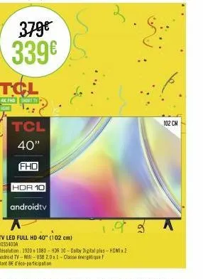 379€ 339€  tcl  fhd smart tv  tcl  40"  fhd  hdr 10  androidtv  tv led full hd 40" (102 cm) 4055400a  résolution: 1920 1080-hdr 10-dolby digital plas-homix2 android tv-will-usb 2.0a 1-classe énergétiq