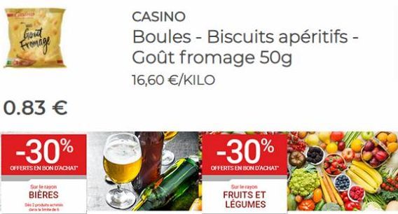 Gout Fromage  0.83 €  -30%  OFFERTS EN BON D'ACHAT  Sur le rayon  BIÈRES  De produc  de  CASINO  Boules - Biscuits apéritifs - Goût fromage 50g  16,60 €/KILO  -30%  OFFERTS EN BON D'ACHAT  Sur le rayo