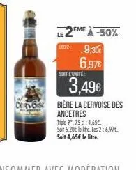 cervos  2ème à -50% ls2 9,30€  6.97€  soit l'unité  3,49€  bière la cervoise des ancetres  triple 9°.75 d: 4,65€. soit 6,20€ le litre. les 2:6,97€  soit 4,65€ le litre. 