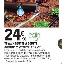 24€ 24,90  tuyaux goutte à goutte garantie constructeur 2 ans(¹) longueur : 25 m de tuyau avec goutteurs incorporés et 15 m de tuyau ø 16. comprend: 1 régulateur de pression, 1 nez de robinet ø 16, 4 