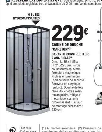 6 buses hydromassantes  229€  cabine de douche "carlton"(¹)  garantie constructeur 2 ans pièces  dim.: l. 85 x l. 85 x h. 215/225 cm. parois coulissantes ép. 5 mm, fermeture magnétique. profilés en al