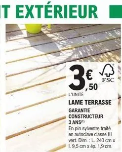 no res  €  ,50  l'unité  lame terrasse  garantie constructeur 3 ans(¹)  en pin sylvestre traité en autoclave classe iii vert. dim.: l. 240 cm x 1.9,5 cm x ép. 1,9 cm.  √3  fsc 