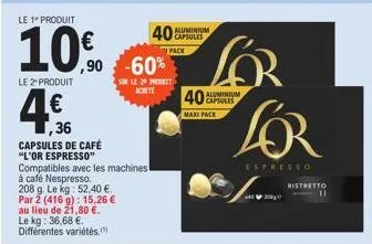 le 1" produit  10%  le 2 produit  4€  ,36  capsules de café  "l'or espresso"  ,90 -60%  compatibles avec les machines à café nespresso. 208 g. le kg: 52,40 €. par 2 (416 g): 15,26 € au lieu de 21,80 €