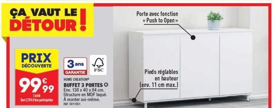 ÇA VAUT LE DETOUR  PRIX  DÉCOUVERTE  3 ans  GARANTIE HOME CREATION BUFFET 3 PORTES O 99 Erw. 138 x 40 x 84 cm.  Structure en MDF laqué. A monter soi-même. Rat. 5011261  999⁹9  L'  371-participation  F