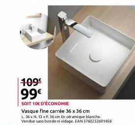 109€ 99€  SOIT 10€ D'ÉCONOMIE  Vasque fine carrée 36 x 36 cm  L 36 x H. 13 x P. 36 cm En céramique blanche. Vendue sans bonde ni vidage. EAN 3760232691458 