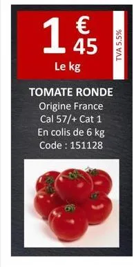 145  €  le kg  tomate ronde  origine france  cal 57/+ cat 1  en colis de 6 kg code : 151128  tva 5.5% 