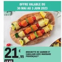 21,95  le kg  1,95 provençale  offre valable du 30 mai au 3 juin 2023  € brochette de saumon et  cabillaud avec marinade 