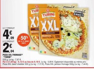 LE PRODUIT  4.€  ,09  LE Z PRODUIT  2€  04  PIZZA XXL FROMAGE  "TURINI"  -50%  LE2  520g Lekg: 7.87 €  Par 2 (1,04 kg): 6,13 € au lieu de 8,18 €. Le kg: 5,89 €. Également disponible au même prix Puzza