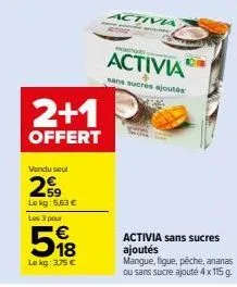 2+1  offert  vendu seul  259  lokg: 5,63 €  les 3 pour  518  le kg: 3,75 €  mong  activia  activia  sans sucres ajoutés  activia sans sucres ajoutés mangue, figue, pêche, ananas ou sans sucre ajouté 4