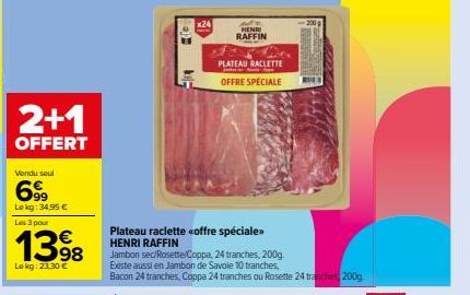 2+1  OFFERT  Vendu seul  699  Lokg: 34,95 € Les 3 pour  1398  Le kg: 23.30 €  Plateau raclette «offre spéciale> HENRI RAFFIN  Jambon sec/Rosette/Coppa, 24 tranches, 200g Existe aussi en Jambon de Savo