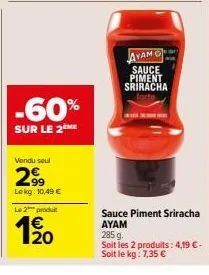 -60%  sur le 2 me  vendu seul  299  lekg: 10,49 €  le 2 produ  1/20  ayam  sauce piment sriracha  sauce piment sriracha ayam 285 g  soit les 2 produits: 4,19 €-soit le kg: 7,35 € 