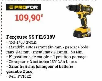 profor  109,90€  perçeuse ss fils 18v  • 450-1750 tr-mn  • mandrin autoserrant ø13mm - perçage bois max ø32mm - métal max ø13mm - 50 nm 19 positions de couple + 1 position perçage • chargeur + 2 batte