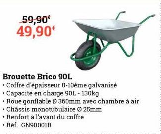 59,90€ 49,90€  Brouette Brico 90L  • Coffre d'épaisseur 8-10ème galvanisé  • Capacité en charge 90L - 130kg  • Roue gonflable Ø 360mm avec chambre à air  .  • Châssis monotubulaire Ø25mm  • Renfort à 