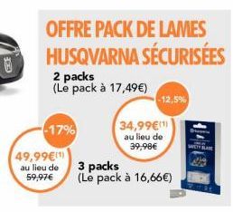U  -17%  2 packs (Le pack à 17,49€)  49,99€(1)  au lieu de 59,97€  OFFRE PACK DE LAMES HUSQVARNA SÉCURISÉES  -12,5%  34,99€ au lieu de 39,98€  3 packs (Le pack à 16,66€) 