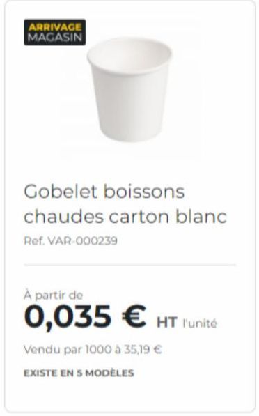 ARRIVAGE MAGASIN  Gobelet boissons chaudes carton blanc  Ref. VAR-000239  À partir de  0,035 € HT l'unité  Vendu par 1000 à 35,19 €  EXISTE EN 5 MODÈLES  