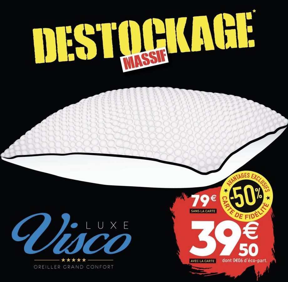 DESTOCKAGE  YOX 5000 20  Visco  ★★★★★  OREILLER GRAND CONFORT  AVANTAGES  79€  SANS LA CARTE  ★  EXCLUSIFS  50%  CARTE DE  €  39,50  AVEC LA CARTE dont 0€06 d'éco-part.  *  FIDÉLITE  