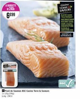 LA BARQUETTE DE 240G 6€99  A Pavé de Saumon ASC Casino Terre & Saveurs 2x120g (240)  Le kg 2913  Gasino TERRE& SAVEURS  ELEVÉ SANS TRAITEMENT ANTIBIOTIQUE NOURRI SANS OGM (40,3%) AQUACULTURE DURABLE C