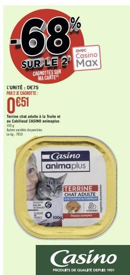 avec  Casino  SUR LE 2 Max  L'UNITÉ : 0€75 PAR 2 JE CAGNOTTE:  CAGNOTTES SUR MA CARTE  0 €51  Terrine chat adulte à la Truite et au Cabillaud CASINO animaplus 100 g Autres varietes disponibles Lekg: 7