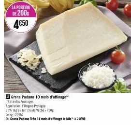 LA PORTION  DE 200G 4€50  B Grana Padano 10 mois d'affinage  Italie des Fromages  Appalation d'Ungine Prote  30% mg au lait cru de Vache-200g  Le kg 220  Ou Grana Padano Tréo 14 mois d'affinage le kil