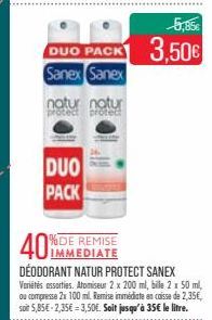 DUO PACK  Sanex Sanex  natur natur prote  DUO PACK  40%  %DE REMISE IMMEDIATE  DÉODORANT NATUR PROTECT SANEX Variétés assorties. Atomiseur 2 x 200 ml, bile 2 x 50 ml, ou compresse 2x 100 ml. Remise im