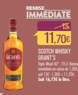 Grants  REMISE  IMMEDIATE  13€  11,70€  SCOTCH WHISKY GRANT'S  Triple Wood 40.70 d. Remise immédiate en pisse de 1,30€, soit 13€-1,30€ = 11,70€ Soit 16,72€ le litre. 
